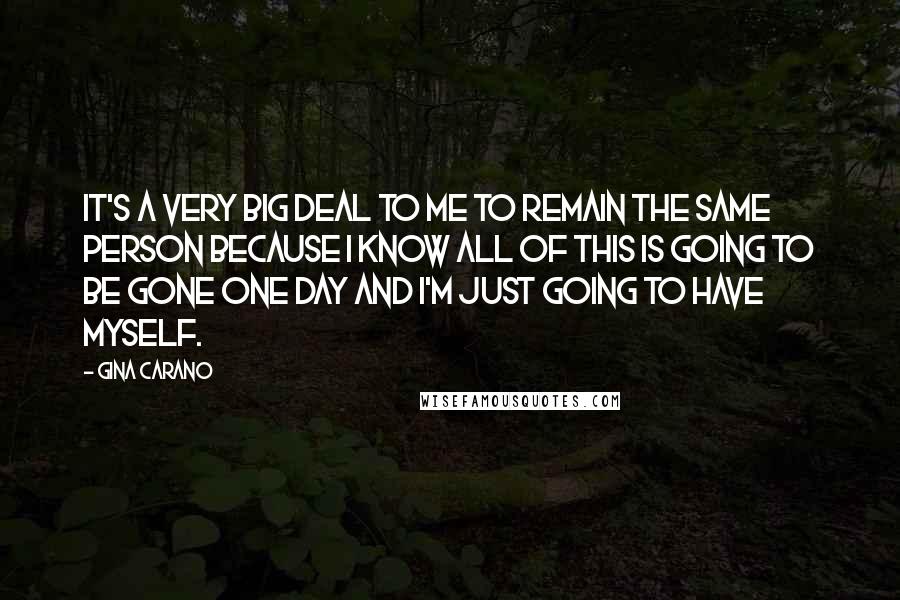 Gina Carano Quotes: It's a very big deal to me to remain the same person because I know all of this is going to be gone one day and I'm just going to have myself.