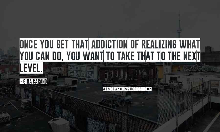 Gina Carano Quotes: Once you get that addiction of realizing what you can do, you want to take that to the next level.