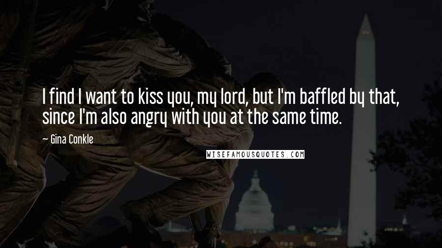 Gina Conkle Quotes: I find I want to kiss you, my lord, but I'm baffled by that, since I'm also angry with you at the same time.