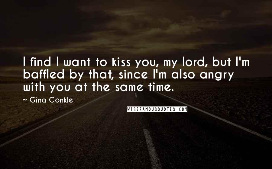 Gina Conkle Quotes: I find I want to kiss you, my lord, but I'm baffled by that, since I'm also angry with you at the same time.