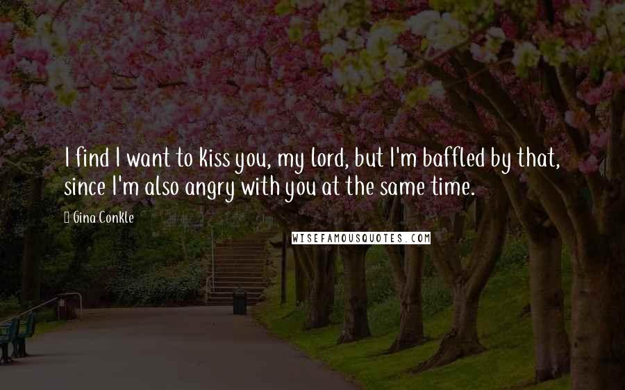 Gina Conkle Quotes: I find I want to kiss you, my lord, but I'm baffled by that, since I'm also angry with you at the same time.