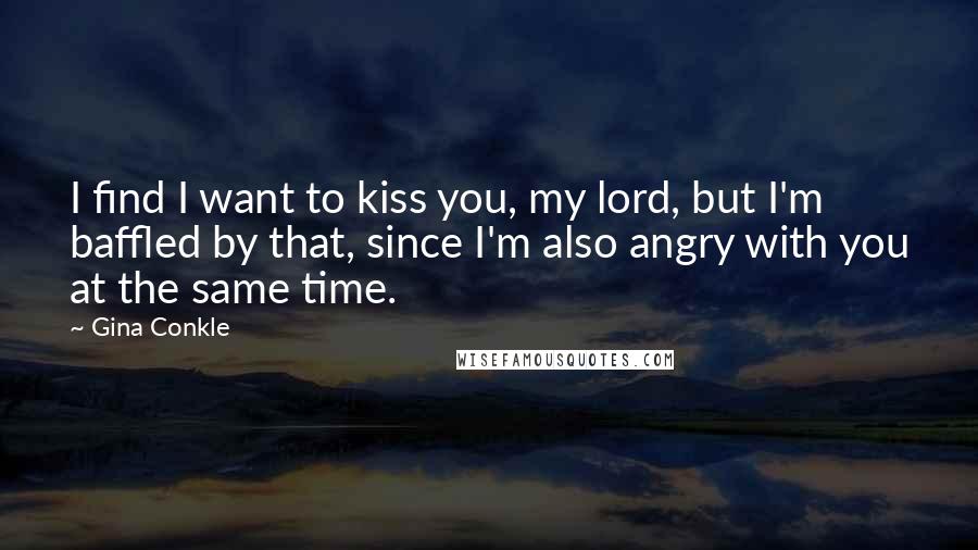 Gina Conkle Quotes: I find I want to kiss you, my lord, but I'm baffled by that, since I'm also angry with you at the same time.