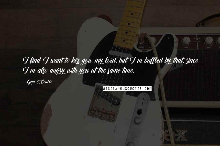Gina Conkle Quotes: I find I want to kiss you, my lord, but I'm baffled by that, since I'm also angry with you at the same time.