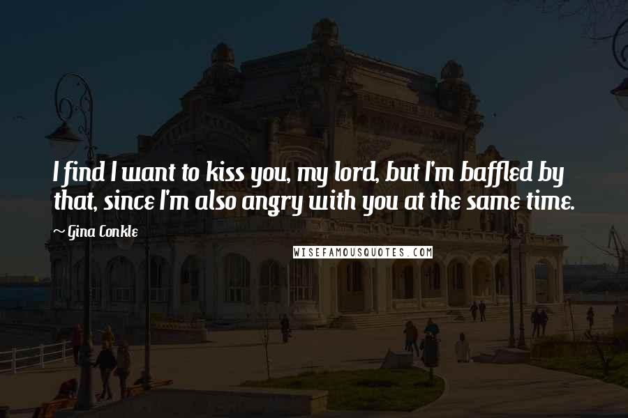 Gina Conkle Quotes: I find I want to kiss you, my lord, but I'm baffled by that, since I'm also angry with you at the same time.