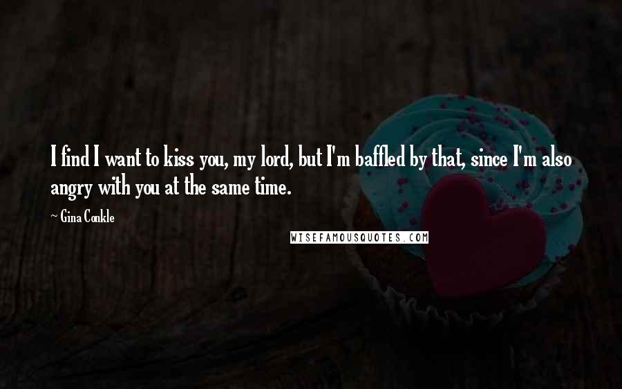 Gina Conkle Quotes: I find I want to kiss you, my lord, but I'm baffled by that, since I'm also angry with you at the same time.