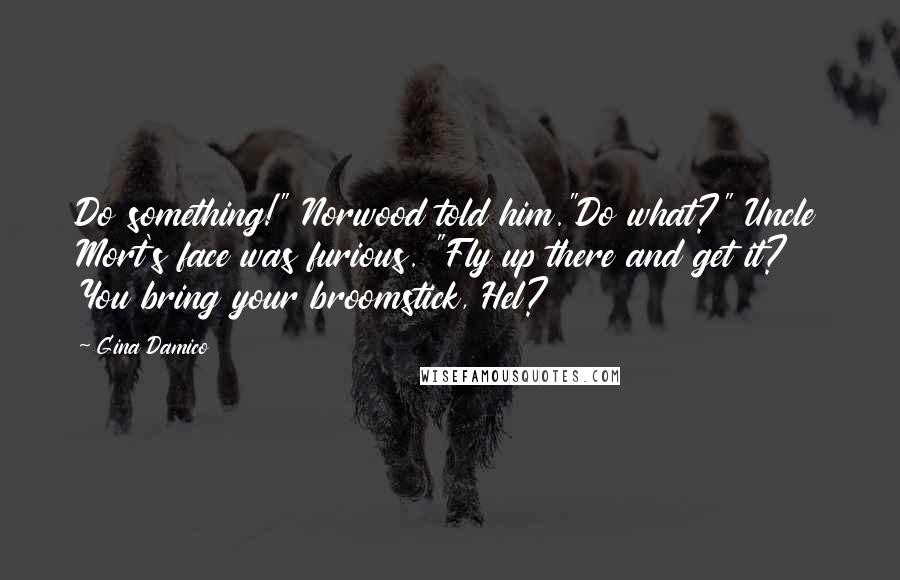 Gina Damico Quotes: Do something!" Norwood told him."Do what?" Uncle Mort's face was furious. "Fly up there and get it? You bring your broomstick, Hel?