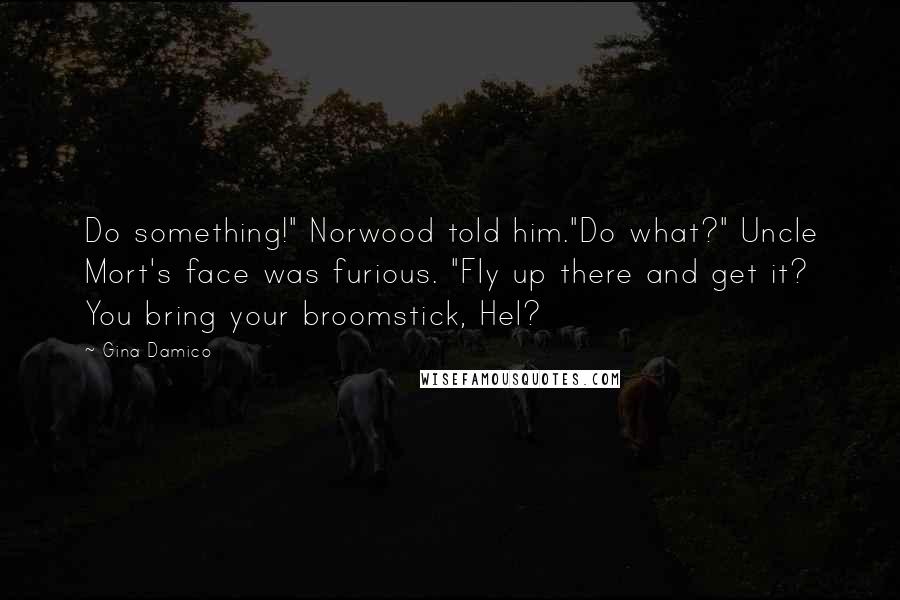 Gina Damico Quotes: Do something!" Norwood told him."Do what?" Uncle Mort's face was furious. "Fly up there and get it? You bring your broomstick, Hel?