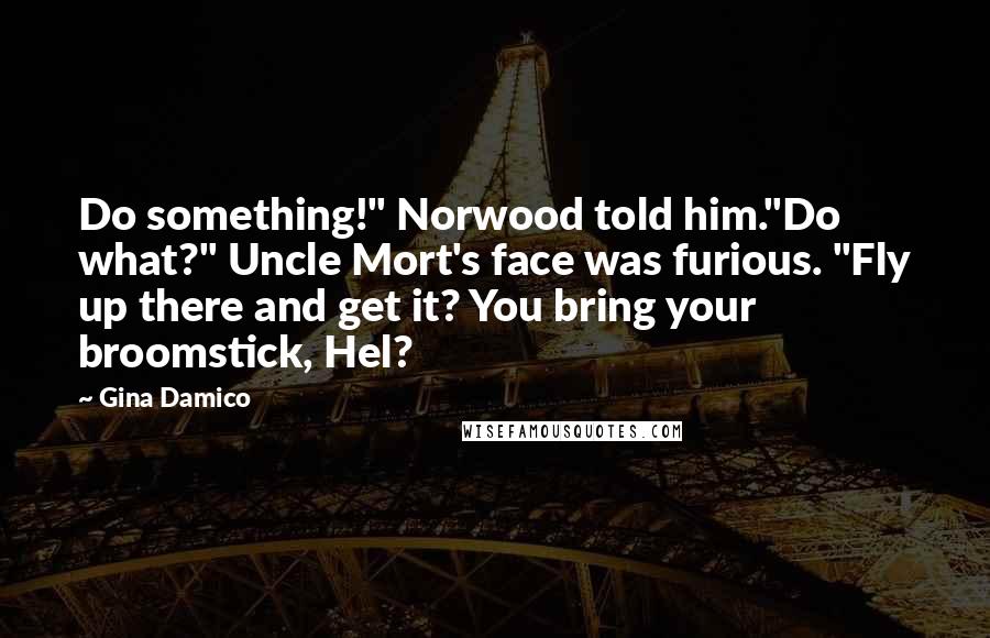 Gina Damico Quotes: Do something!" Norwood told him."Do what?" Uncle Mort's face was furious. "Fly up there and get it? You bring your broomstick, Hel?