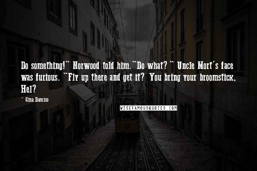 Gina Damico Quotes: Do something!" Norwood told him."Do what?" Uncle Mort's face was furious. "Fly up there and get it? You bring your broomstick, Hel?