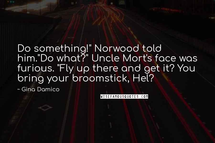 Gina Damico Quotes: Do something!" Norwood told him."Do what?" Uncle Mort's face was furious. "Fly up there and get it? You bring your broomstick, Hel?