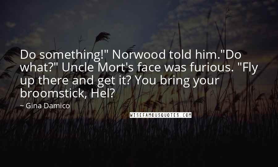 Gina Damico Quotes: Do something!" Norwood told him."Do what?" Uncle Mort's face was furious. "Fly up there and get it? You bring your broomstick, Hel?