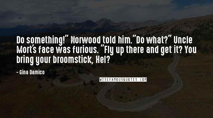 Gina Damico Quotes: Do something!" Norwood told him."Do what?" Uncle Mort's face was furious. "Fly up there and get it? You bring your broomstick, Hel?