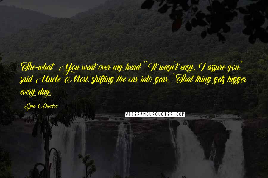 Gina Damico Quotes: The-what? You went over my head?""It wasn't easy, I assure you," said Uncle Mort, shifting the car into gear. "That thing gets bigger every day.