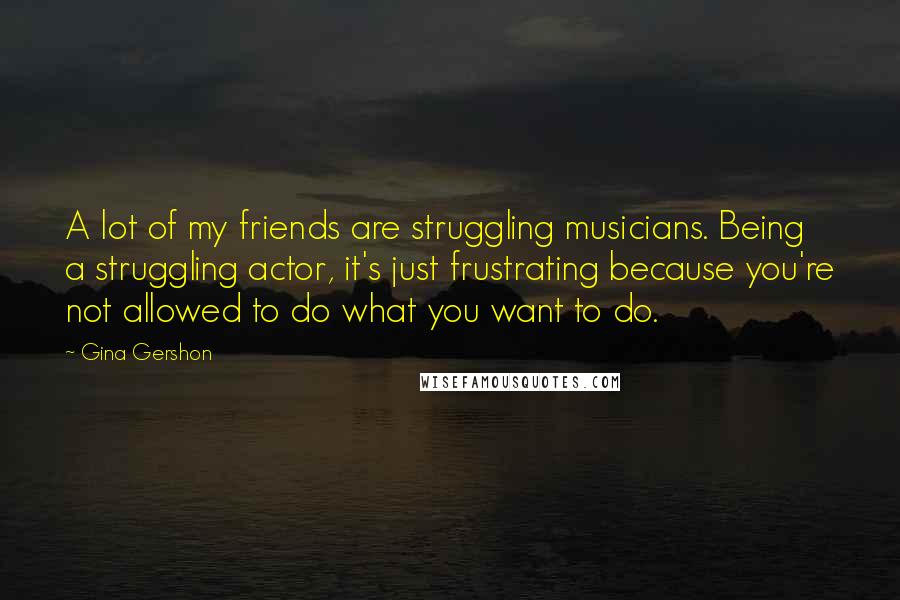 Gina Gershon Quotes: A lot of my friends are struggling musicians. Being a struggling actor, it's just frustrating because you're not allowed to do what you want to do.