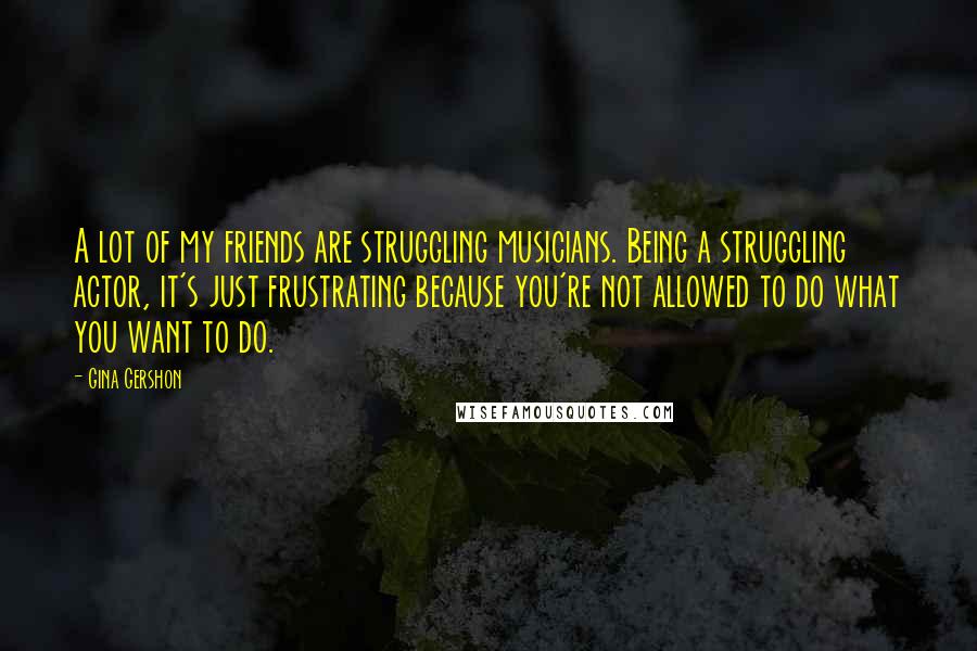 Gina Gershon Quotes: A lot of my friends are struggling musicians. Being a struggling actor, it's just frustrating because you're not allowed to do what you want to do.