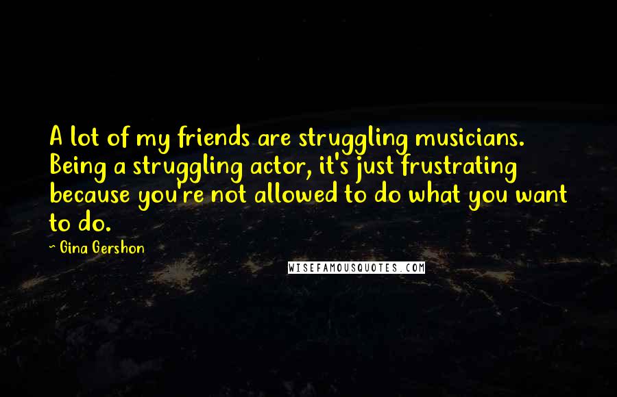 Gina Gershon Quotes: A lot of my friends are struggling musicians. Being a struggling actor, it's just frustrating because you're not allowed to do what you want to do.