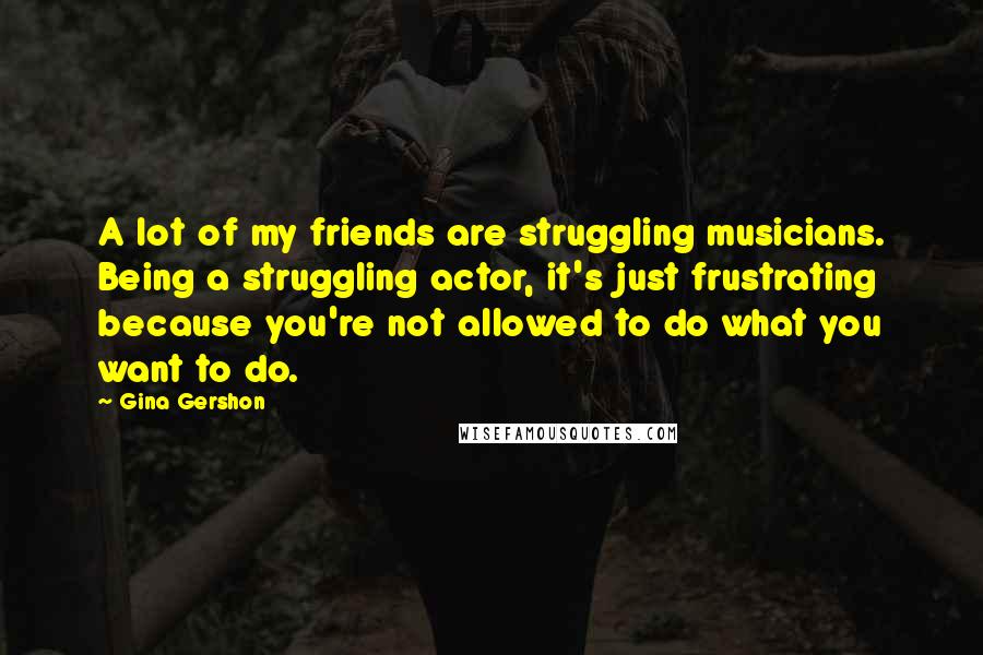 Gina Gershon Quotes: A lot of my friends are struggling musicians. Being a struggling actor, it's just frustrating because you're not allowed to do what you want to do.