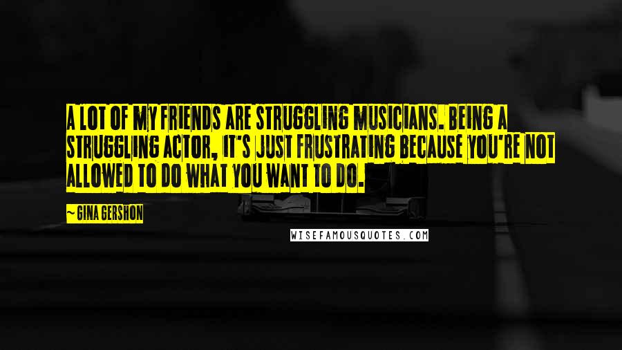 Gina Gershon Quotes: A lot of my friends are struggling musicians. Being a struggling actor, it's just frustrating because you're not allowed to do what you want to do.