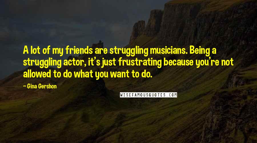 Gina Gershon Quotes: A lot of my friends are struggling musicians. Being a struggling actor, it's just frustrating because you're not allowed to do what you want to do.
