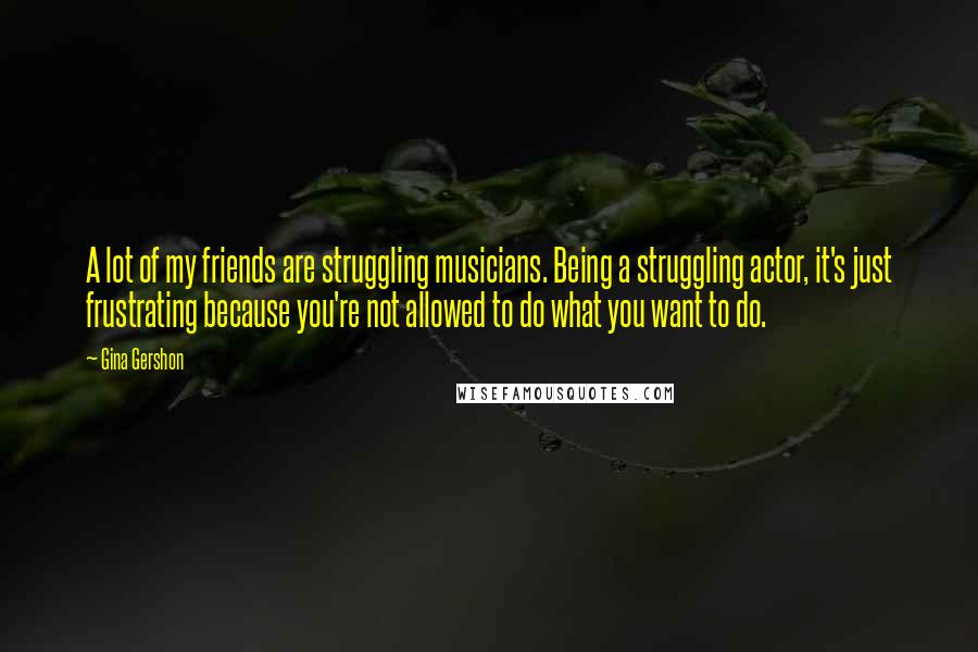 Gina Gershon Quotes: A lot of my friends are struggling musicians. Being a struggling actor, it's just frustrating because you're not allowed to do what you want to do.