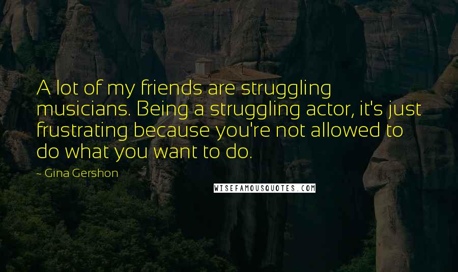 Gina Gershon Quotes: A lot of my friends are struggling musicians. Being a struggling actor, it's just frustrating because you're not allowed to do what you want to do.