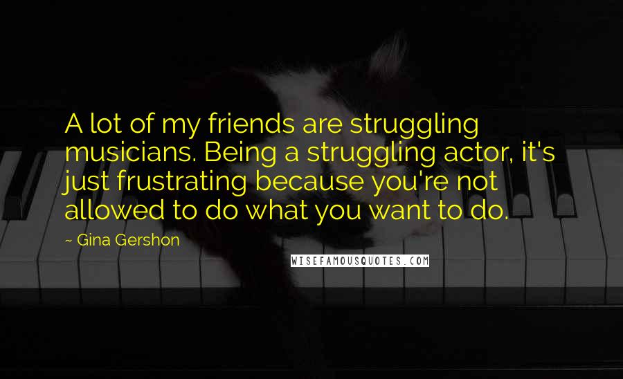 Gina Gershon Quotes: A lot of my friends are struggling musicians. Being a struggling actor, it's just frustrating because you're not allowed to do what you want to do.