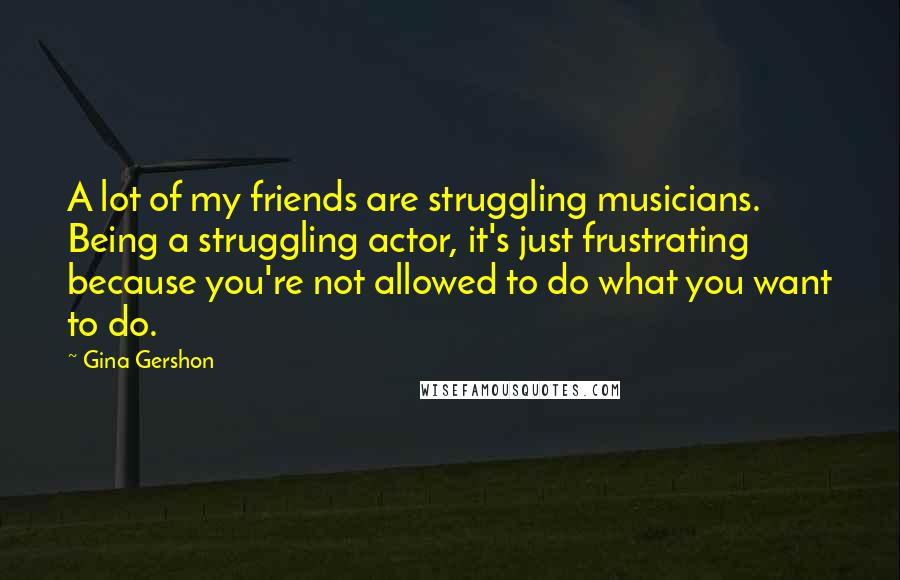 Gina Gershon Quotes: A lot of my friends are struggling musicians. Being a struggling actor, it's just frustrating because you're not allowed to do what you want to do.