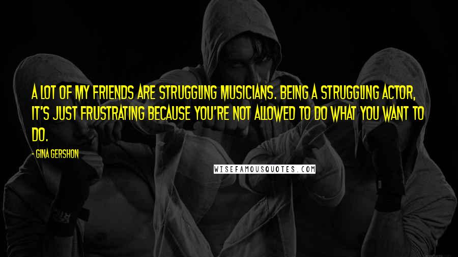 Gina Gershon Quotes: A lot of my friends are struggling musicians. Being a struggling actor, it's just frustrating because you're not allowed to do what you want to do.