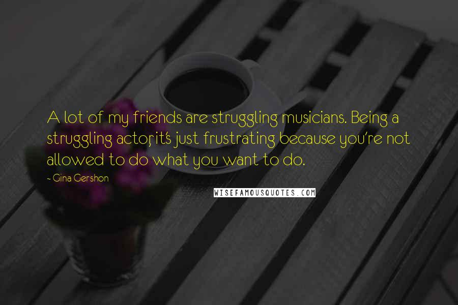 Gina Gershon Quotes: A lot of my friends are struggling musicians. Being a struggling actor, it's just frustrating because you're not allowed to do what you want to do.