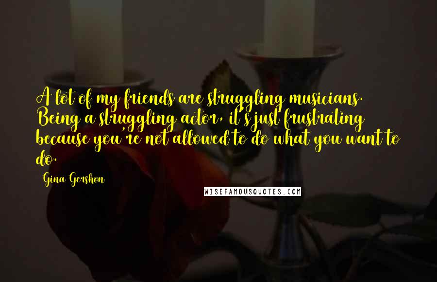 Gina Gershon Quotes: A lot of my friends are struggling musicians. Being a struggling actor, it's just frustrating because you're not allowed to do what you want to do.