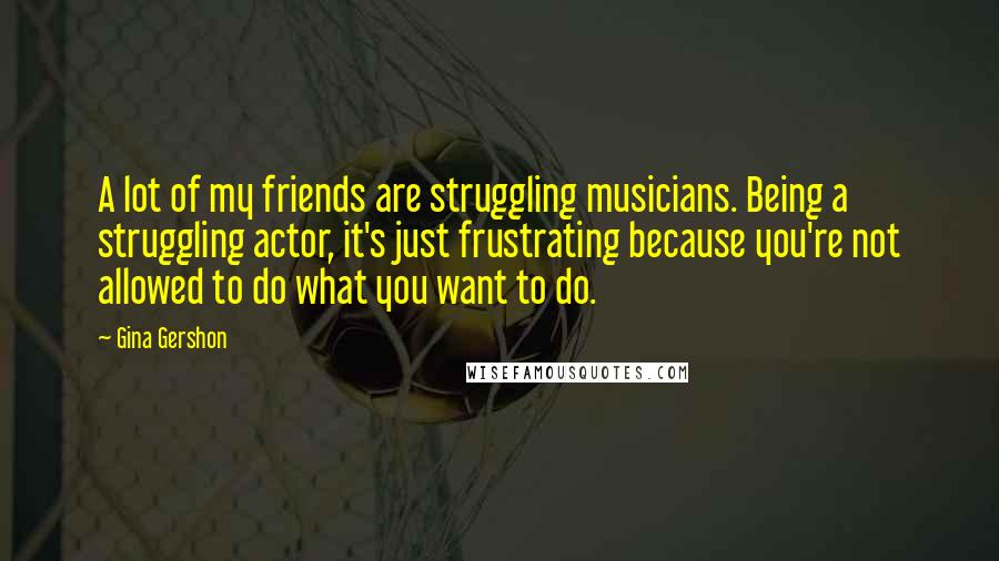 Gina Gershon Quotes: A lot of my friends are struggling musicians. Being a struggling actor, it's just frustrating because you're not allowed to do what you want to do.