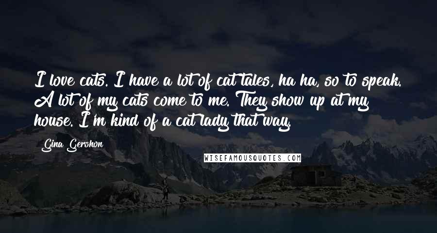 Gina Gershon Quotes: I love cats. I have a lot of cat tales, ha ha, so to speak. A lot of my cats come to me. They show up at my house. I'm kind of a cat lady that way.