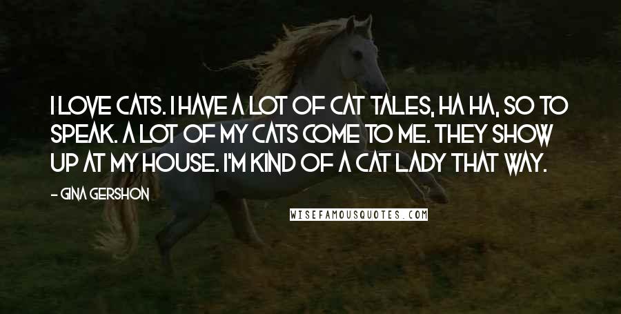 Gina Gershon Quotes: I love cats. I have a lot of cat tales, ha ha, so to speak. A lot of my cats come to me. They show up at my house. I'm kind of a cat lady that way.