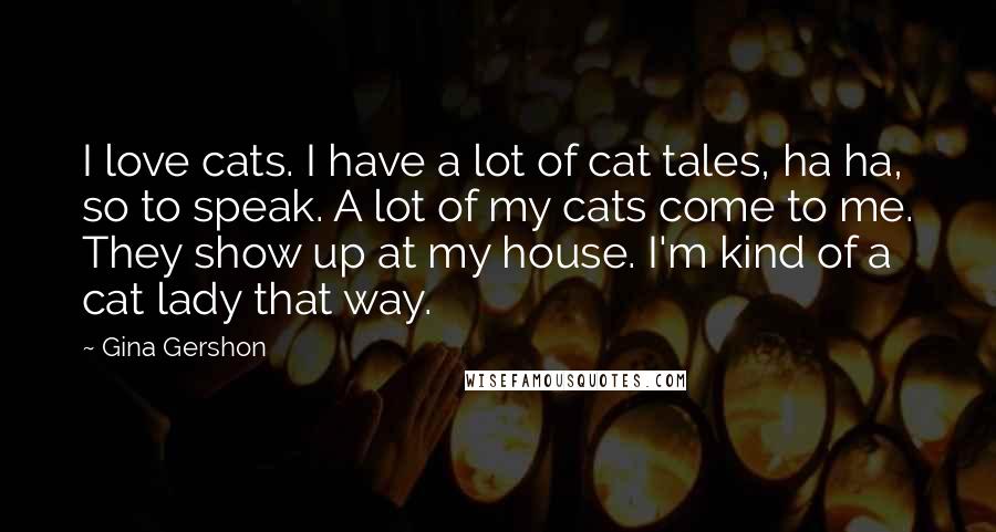 Gina Gershon Quotes: I love cats. I have a lot of cat tales, ha ha, so to speak. A lot of my cats come to me. They show up at my house. I'm kind of a cat lady that way.