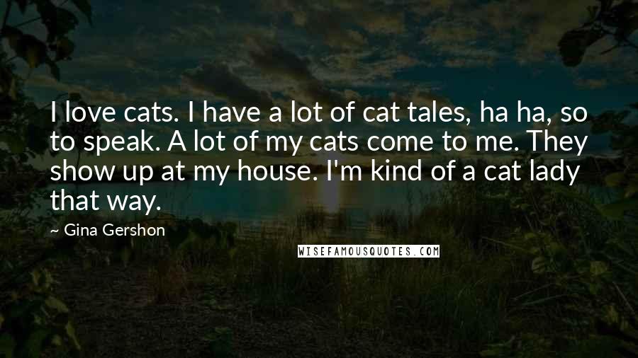 Gina Gershon Quotes: I love cats. I have a lot of cat tales, ha ha, so to speak. A lot of my cats come to me. They show up at my house. I'm kind of a cat lady that way.
