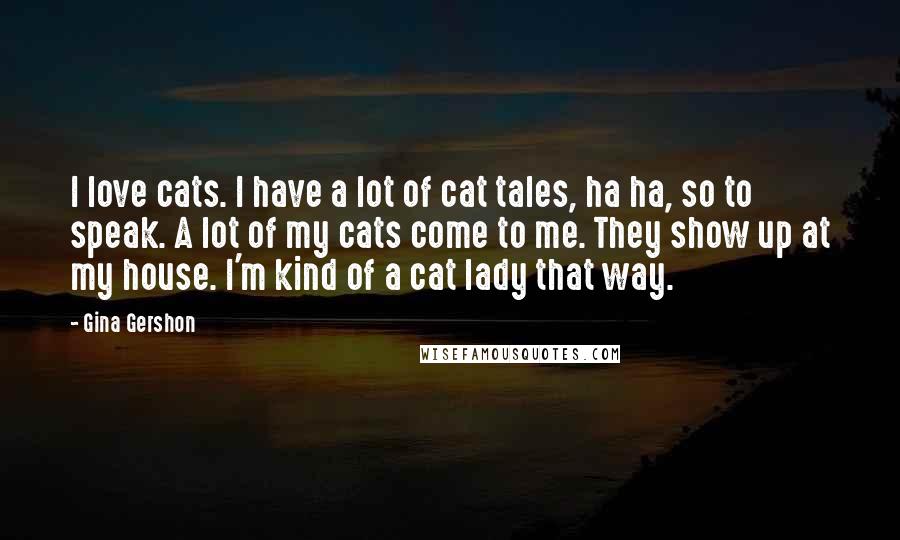 Gina Gershon Quotes: I love cats. I have a lot of cat tales, ha ha, so to speak. A lot of my cats come to me. They show up at my house. I'm kind of a cat lady that way.