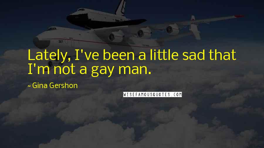 Gina Gershon Quotes: Lately, I've been a little sad that I'm not a gay man.