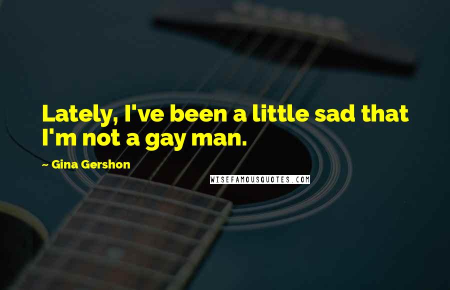 Gina Gershon Quotes: Lately, I've been a little sad that I'm not a gay man.