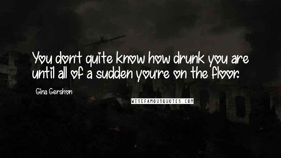 Gina Gershon Quotes: You don't quite know how drunk you are until all of a sudden you're on the floor.