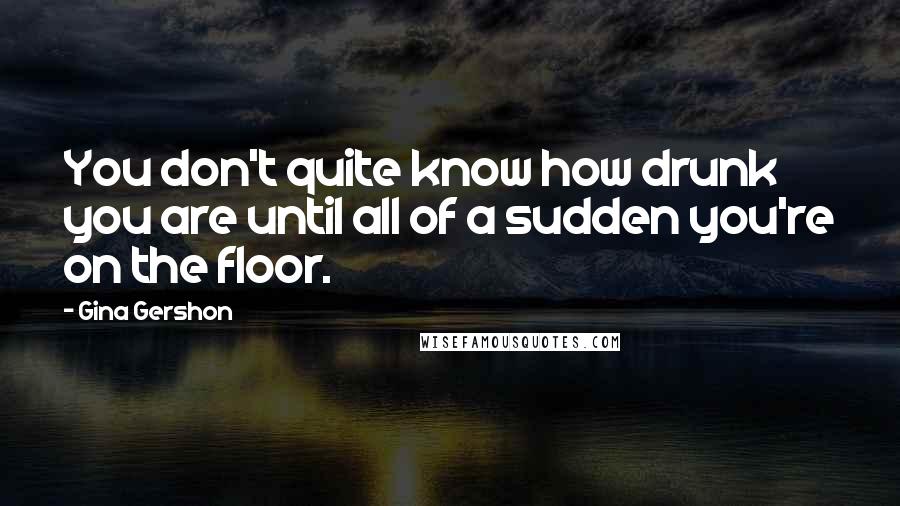 Gina Gershon Quotes: You don't quite know how drunk you are until all of a sudden you're on the floor.