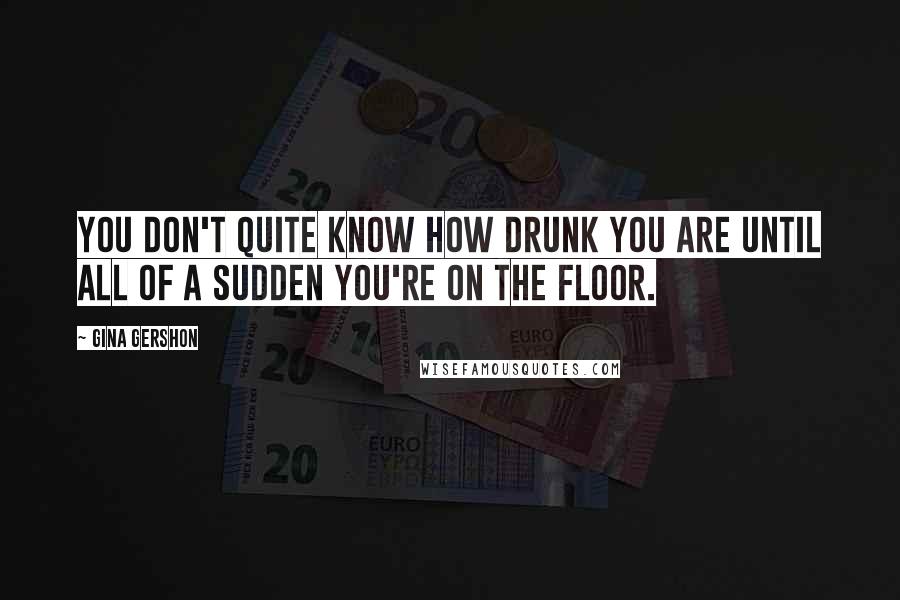 Gina Gershon Quotes: You don't quite know how drunk you are until all of a sudden you're on the floor.