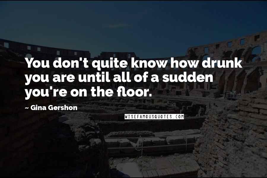 Gina Gershon Quotes: You don't quite know how drunk you are until all of a sudden you're on the floor.