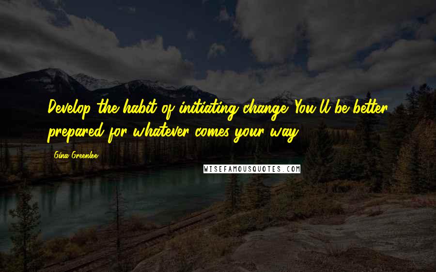 Gina Greenlee Quotes: Develop the habit of initiating change. You'll be better prepared for whatever comes your way.
