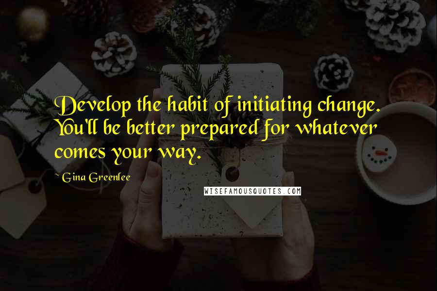 Gina Greenlee Quotes: Develop the habit of initiating change. You'll be better prepared for whatever comes your way.