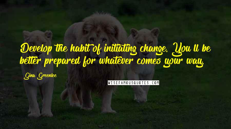 Gina Greenlee Quotes: Develop the habit of initiating change. You'll be better prepared for whatever comes your way.