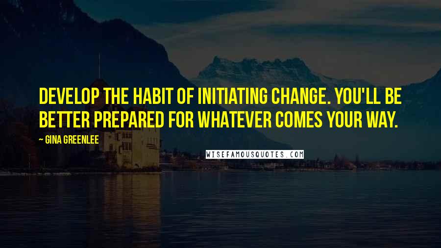 Gina Greenlee Quotes: Develop the habit of initiating change. You'll be better prepared for whatever comes your way.