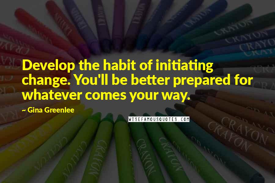 Gina Greenlee Quotes: Develop the habit of initiating change. You'll be better prepared for whatever comes your way.