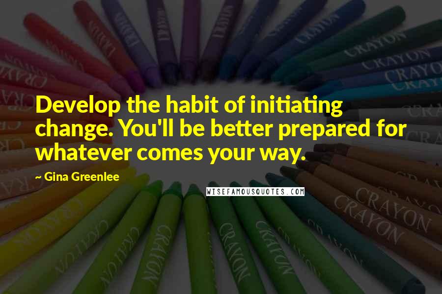 Gina Greenlee Quotes: Develop the habit of initiating change. You'll be better prepared for whatever comes your way.