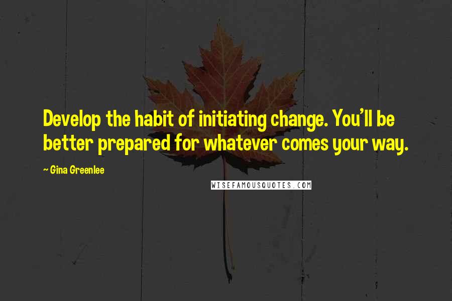 Gina Greenlee Quotes: Develop the habit of initiating change. You'll be better prepared for whatever comes your way.