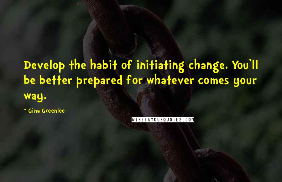 Gina Greenlee Quotes: Develop the habit of initiating change. You'll be better prepared for whatever comes your way.